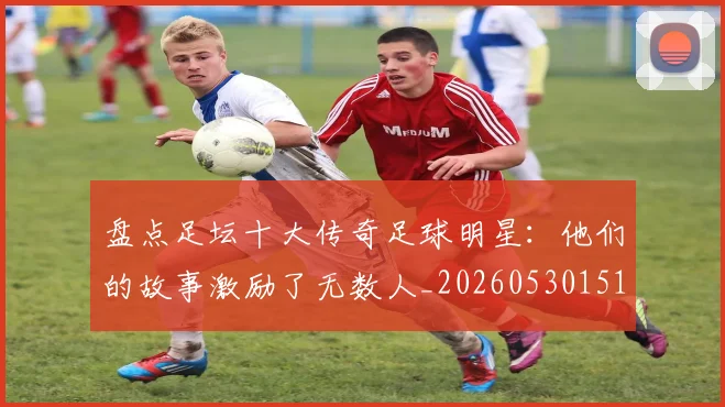 盘点足坛十大传奇足球明星:他们的故事激励了无数人_20260530151651