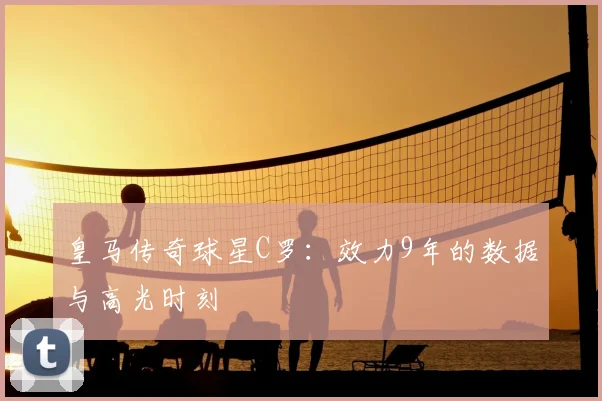 皇马传奇球星C罗：效力9年的数据与高光时刻