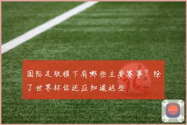 国际足联旗下有哪些主要赛事？除了世界杯你还应知道这些