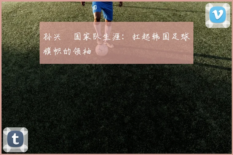 孙兴慜国家队生涯:扛起韩国足球旗帜的领袖