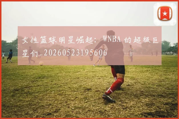 女性篮球明星崛起:WNBA 的超级巨星们_20260523195606