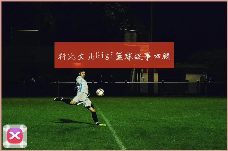 科比女儿Gigi篮球故事回顾