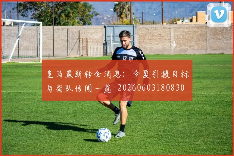 皇马最新转会消息:今夏引援目标与离队传闻一览_20260603180830
