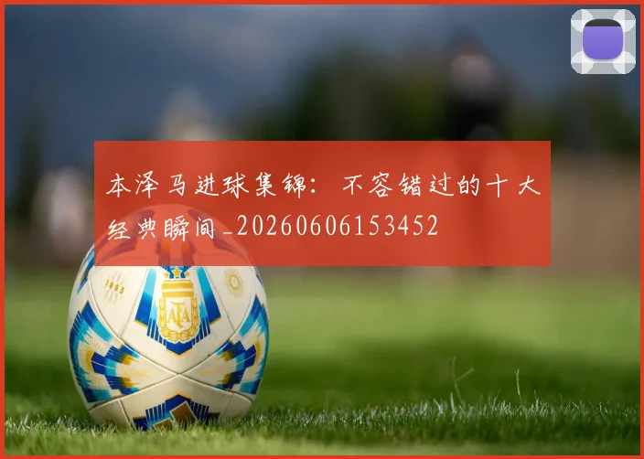 本泽马进球集锦:不容错过的十大经典瞬间_20260606153452