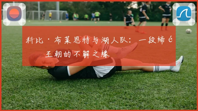 科比·布莱恩特与湖人队:一段缔造王朝的不解之缘
