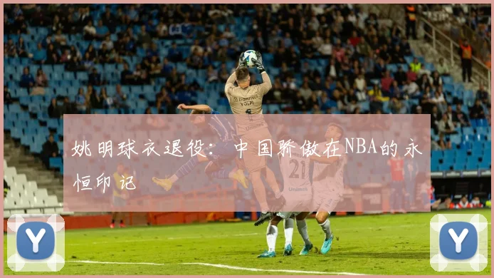 姚明球衣退役：中国骄傲在NBA的永恒印记
