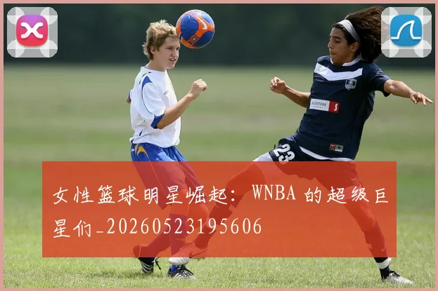 女性篮球明星崛起：WNBA 的超级巨星们_20260523195606
