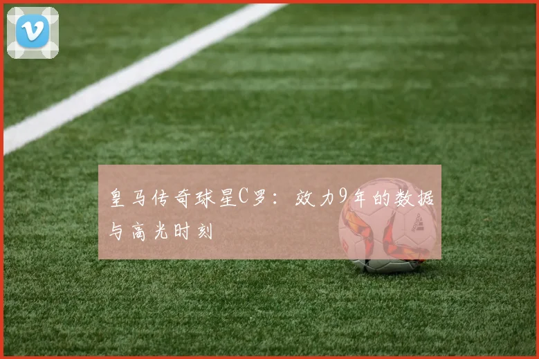皇马传奇球星C罗：效力9年的数据与高光时刻