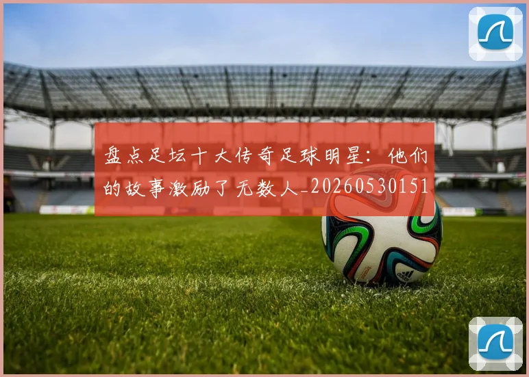 盘点足坛十大传奇足球明星：他们的故事激励了无数人_20260530151651